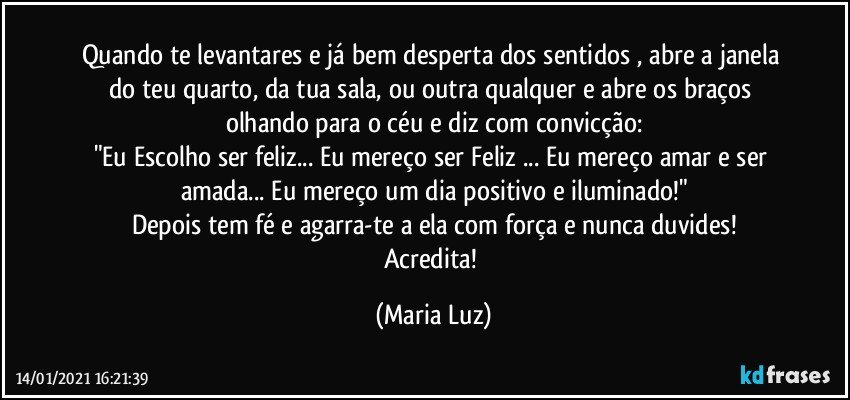 Quando te levantares e já bem desperta dos sentidos , abre a janela do teu quarto, da tua sala, ou outra qualquer e abre os braços olhando para o céu e diz com convicção:
"Eu Escolho ser feliz... Eu mereço ser Feliz ... Eu mereço amar e ser amada... Eu mereço um dia positivo e iluminado!"
Depois tem fé e agarra-te a ela com força e nunca duvides!
Acredita! (Maria Luz)