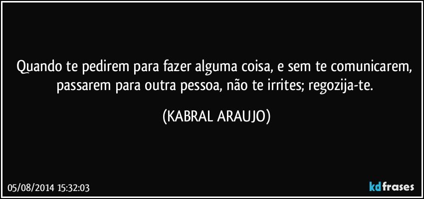 Quando te pedirem para fazer alguma coisa, e sem te comunicarem, passarem para outra pessoa, não te irrites; regozija-te. (KABRAL ARAUJO)