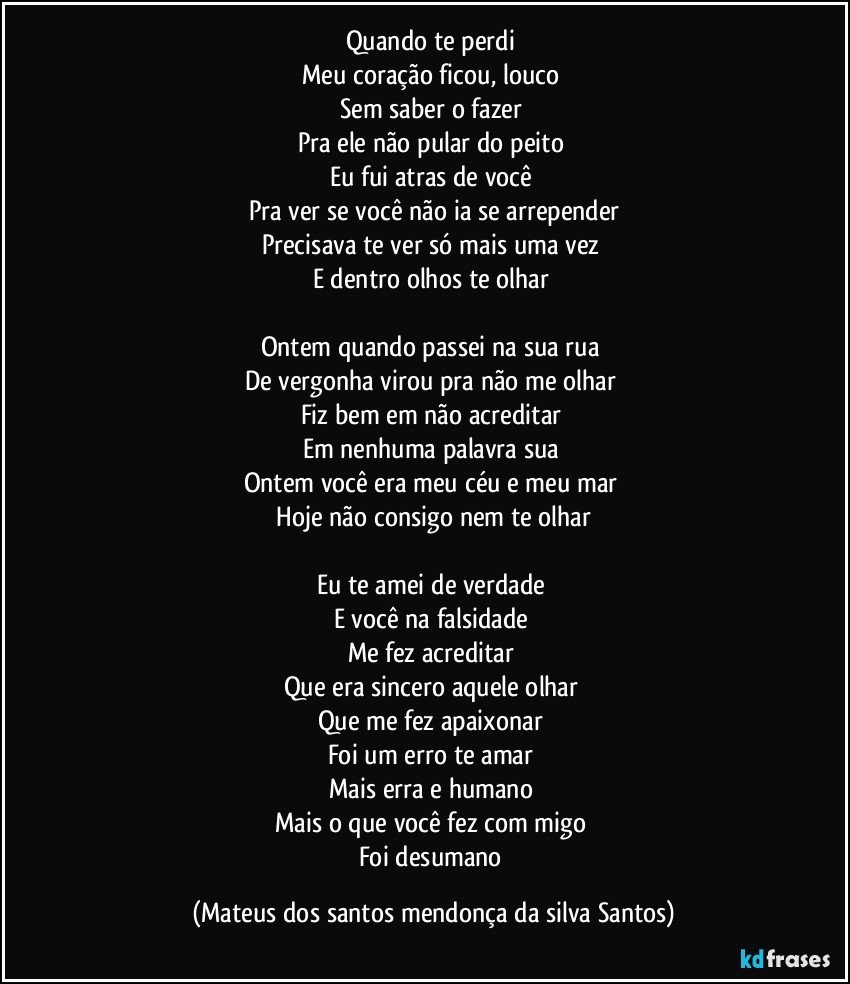 Quando te perdi
Meu coração ficou, louco
Sem saber o fazer
Pra ele não pular do peito
Eu fui atras de você
Pra ver se você não ia se arrepender
Precisava te ver só mais uma vez
E dentro olhos te olhar
Ontem quando passei na sua rua
De vergonha virou pra não me olhar
Fiz bem em não acreditar
Em nenhuma palavra sua
Ontem você era meu céu e meu mar
Hoje não consigo nem te olhar
Eu te amei de verdade
E você na falsidade
Me fez acreditar
Que era sincero aquele olhar
Que me fez apaixonar
Foi um erro te amar
Mais erra e humano
Mais o que você fez com migo
Foi desumano (Mateus dos santos mendonça da silva Santos)