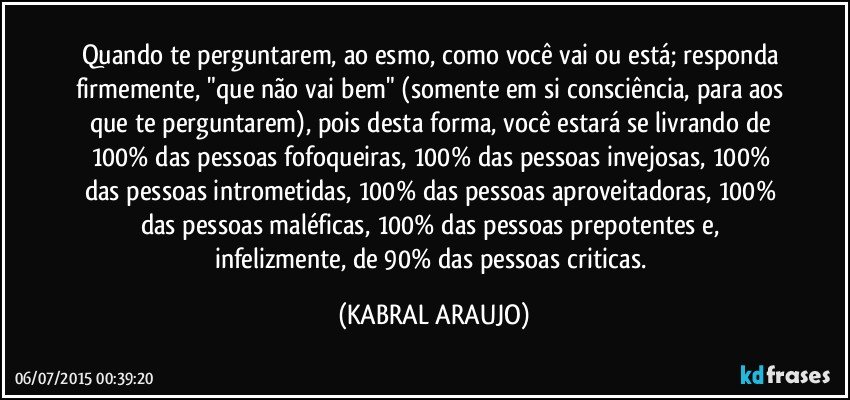 Quando te perguntarem, ao esmo, como você vai ou está; responda firmemente, "que não vai bem" (somente em si consciência, para aos que te perguntarem), pois desta forma, você estará se livrando de  100% das pessoas fofoqueiras, 100% das pessoas invejosas, 100% das pessoas intrometidas, 100% das pessoas aproveitadoras, 100% das pessoas maléficas, 100% das pessoas prepotentes e, infelizmente, de 90% das pessoas criticas. (KABRAL ARAUJO)