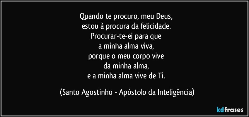 Quando te procuro, meu Deus, 
estou à procura da felicidade. 
Procurar-te-ei para que 
a minha alma viva, 
porque o meu corpo vive 
da minha alma, 
e a minha alma vive de Ti. (Santo Agostinho - Apóstolo da Inteligência)