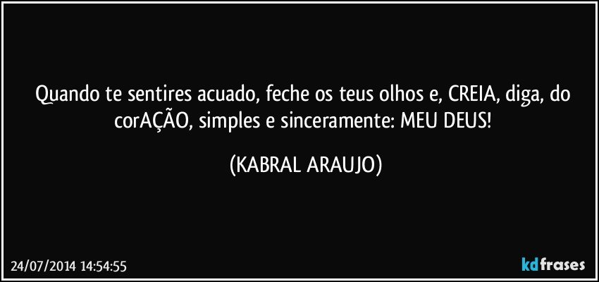 Quando te sentires acuado, feche os teus olhos e, CREIA, diga, do corAÇÃO, simples e sinceramente: MEU DEUS! (KABRAL ARAUJO)