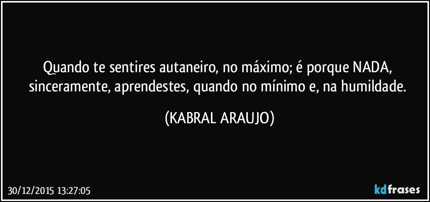 Quando te sentires autaneiro, no máximo; é porque NADA, sinceramente, aprendestes, quando no mínimo e, na humildade. (KABRAL ARAUJO)