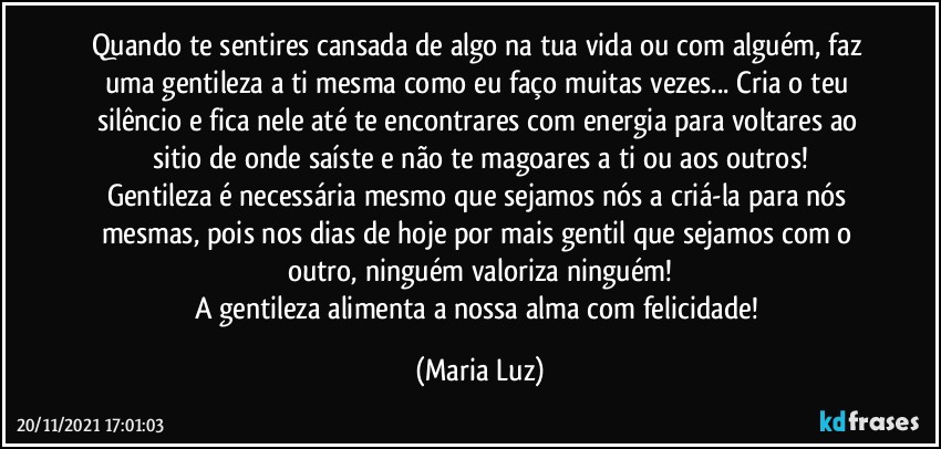 Quando te sentires cansada de algo na tua vida ou com alguém, faz uma gentileza a ti mesma como eu faço muitas vezes... Cria o teu silêncio e fica nele até te encontrares com energia para voltares ao sitio de onde saíste e não te magoares a ti ou aos outros!
Gentileza é necessária mesmo que sejamos nós a criá-la para nós mesmas, pois nos dias de hoje por mais gentil que sejamos com o outro, ninguém valoriza ninguém!
A gentileza alimenta a nossa alma com felicidade! (Maria Luz)