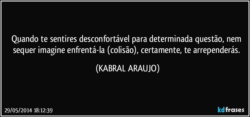 Quando te sentires desconfortável para determinada questão, nem sequer imagine enfrentá-la (colisão), certamente, te arrependerás. (KABRAL ARAUJO)