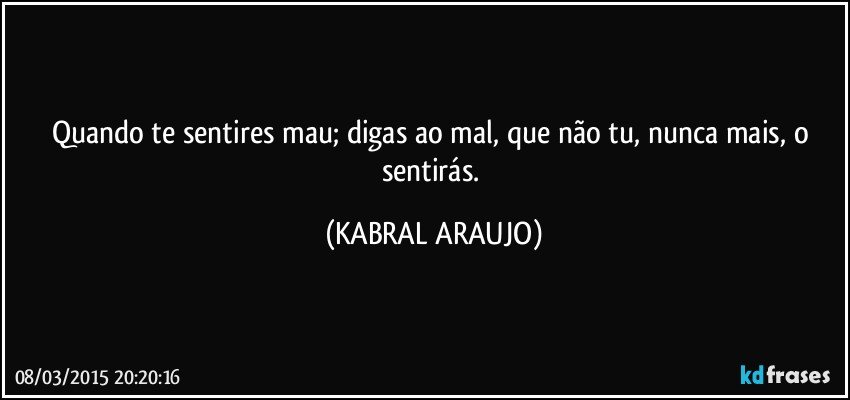 Quando te sentires mau; digas ao mal, que não tu, nunca mais, o sentirás. (KABRAL ARAUJO)