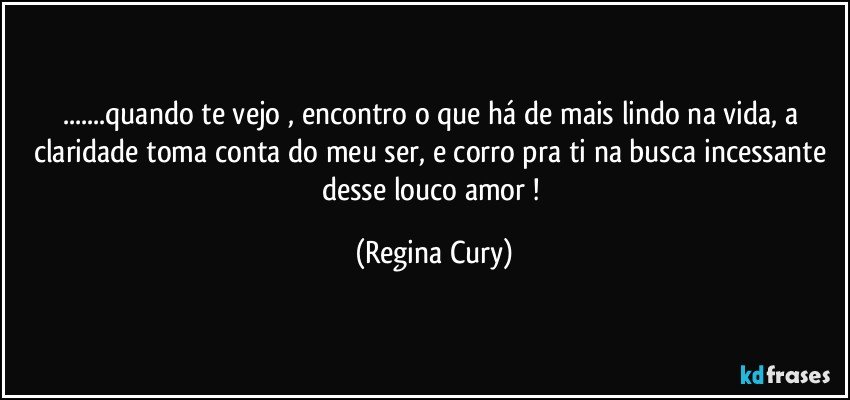 ...quando te vejo , encontro o que há de mais lindo na vida, a claridade toma conta do meu ser, e corro  pra ti na busca incessante desse louco amor ! (Regina Cury)