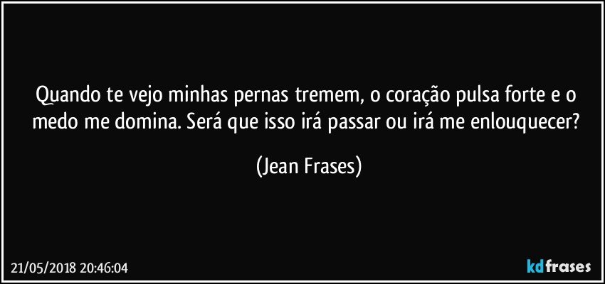 Quando te vejo minhas pernas tremem, o coração pulsa forte e o medo me domina. Será que isso irá passar ou irá me enlouquecer? (Jean Frases)