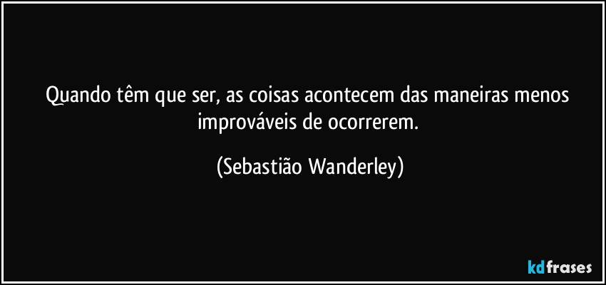 Quando têm que ser, as coisas acontecem das maneiras menos improváveis de ocorrerem. (Sebastião Wanderley)