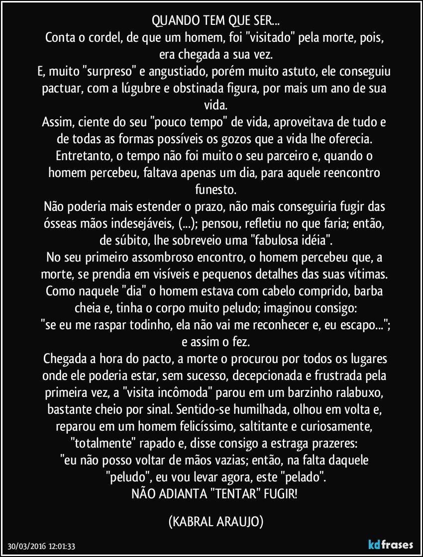 QUANDO TEM QUE SER...
Conta o cordel, de que um homem, foi "visitado" pela morte, pois, era chegada a sua vez.
E, muito "surpreso" e angustiado, porém muito astuto, ele conseguiu pactuar, com a lúgubre e obstinada figura, por mais um ano de sua vida.
Assim, ciente do seu "pouco tempo" de vida, aproveitava de tudo e de todas as formas possíveis os gozos que a vida lhe oferecia. 
Entretanto, o tempo não foi  muito o seu parceiro e, quando o homem percebeu, faltava apenas um dia, para aquele reencontro funesto.
Não poderia mais estender o prazo, não mais conseguiria fugir das ósseas mãos indesejáveis, (...); pensou,  refletiu no que faria; então, de súbito, lhe sobreveio uma "fabulosa idéia".
No seu primeiro assombroso encontro, o homem percebeu que, a morte, se prendia em visíveis e pequenos detalhes das suas vítimas. Como naquele "dia" o homem estava com cabelo comprido, barba cheia e, tinha o corpo muito peludo; imaginou consigo:
 "se eu me raspar todinho, ela não vai me reconhecer e, eu escapo..."; e assim o fez.
 Chegada a hora do pacto, a morte o procurou por todos os lugares onde ele poderia estar, sem sucesso, decepcionada e frustrada pela primeira vez, a "visita incômoda" parou em um barzinho ralabuxo, bastante cheio por sinal. Sentido-se humilhada, olhou em volta e, reparou em um homem felicíssimo, saltitante e curiosamente, "totalmente" rapado e, disse consigo a estraga prazeres: 
"eu não posso voltar de mãos vazias; então, na falta daquele "peludo", eu vou levar agora, este "pelado".
NÃO ADIANTA "TENTAR" FUGIR! (KABRAL ARAUJO)