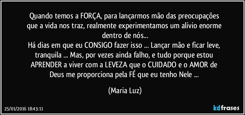 Quando temos a FORÇA, para  lançarmos  mão das preocupações que a vida nos traz, realmente experimentamos um alívio enorme dentro de nós...
Há dias em que eu CONSIGO fazer isso ... Lançar mão e ficar leve, tranquila ... Mas, por vezes ainda falho, e tudo porque estou APRENDER a viver com a LEVEZA  que o CUIDADO e o AMOR  de Deus me  proporciona pela FÉ que eu tenho Nele ... (Maria Luz)