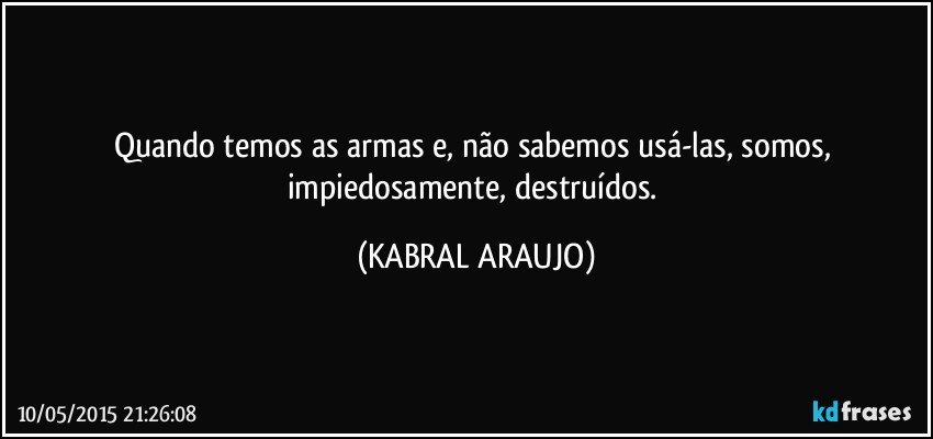 Quando temos as armas e, não sabemos usá-las, somos, impiedosamente, destruídos. (KABRAL ARAUJO)