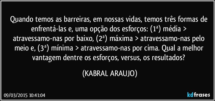 Quando temos as barreiras, em nossas vidas, temos três formas de enfrentá-las e, uma opção dos esforços: (1ª) média > atravessamo-nas por baixo, (2ª) máxima > atravessamo-nas pelo meio e, (3ª) mínima > atravessamo-nas por cima. Qual a melhor vantagem dentre os esforços, versus, os resultados? (KABRAL ARAUJO)