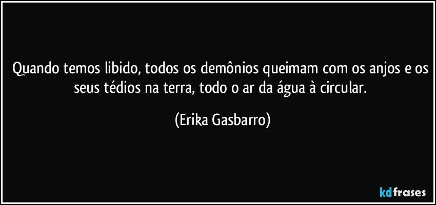 Quando temos libido, todos os demônios queimam com os anjos e os seus tédios na terra, todo o ar da água à circular. (Erika Gasbarro)