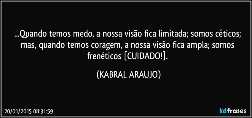 ...Quando temos medo, a nossa visão fica limitada; somos céticos; mas, quando temos coragem, a nossa visão fica ampla; somos frenéticos [CUIDADO!]. (KABRAL ARAUJO)