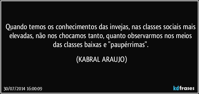 Quando temos os conhecimentos das invejas, nas classes sociais mais elevadas, não nos chocamos tanto, quanto observarmos nos meios das classes baixas e "paupérrimas". (KABRAL ARAUJO)