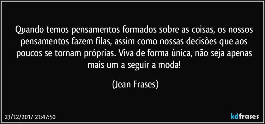 Quando temos pensamentos formados sobre as coisas, os nossos pensamentos fazem filas, assim como nossas decisões que aos poucos se tornam próprias. Viva de forma única, não seja apenas mais um a seguir a moda! (Jean Frases)