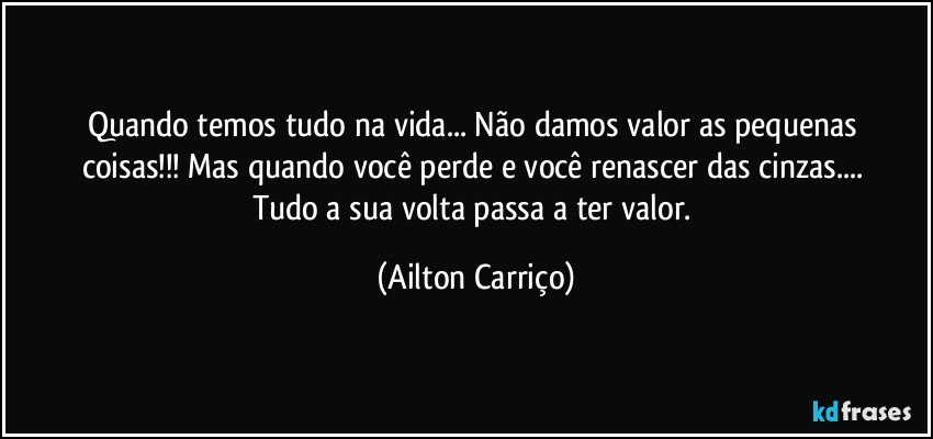 Quando  temos  tudo na  vida...  Não damos valor  as pequenas  coisas!!!  Mas  quando  você perde e  você renascer  das  cinzas... Tudo  a sua  volta  passa a ter  valor. (Ailton Carriço)