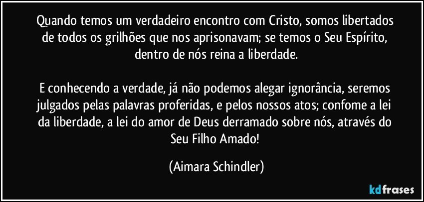 Quando temos um verdadeiro encontro com Cristo, somos libertados de todos os grilhões que nos aprisonavam; se temos o Seu Espírito, dentro de nós reina a liberdade.

E conhecendo a verdade, já não podemos alegar ignorância, seremos julgados pelas palavras proferidas, e pelos nossos atos; confome a lei da liberdade, a lei do amor de Deus derramado sobre nós, através do Seu Filho Amado! (Aimara Schindler)