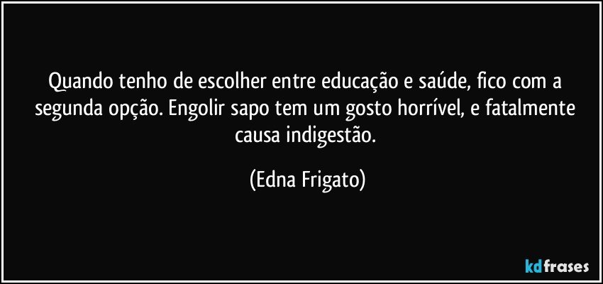 Quando tenho de escolher entre educação e  saúde, fico com a segunda opção. Engolir sapo tem um gosto horrível, e fatalmente causa indigestão. (Edna Frigato)