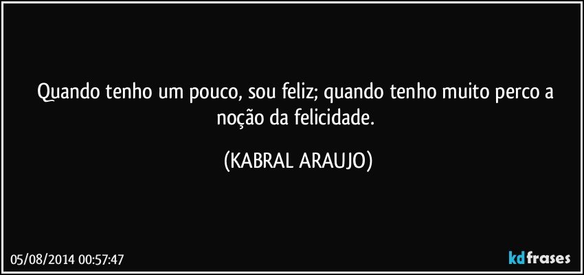 Quando tenho um pouco, sou feliz; quando tenho muito perco a noção da felicidade. (KABRAL ARAUJO)