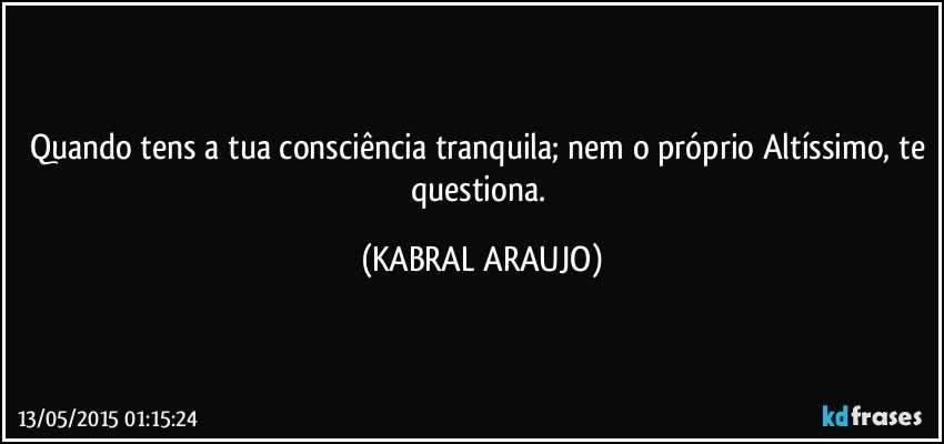 Quando tens a tua consciência tranquila; nem o próprio Altíssimo, te questiona. (KABRAL ARAUJO)