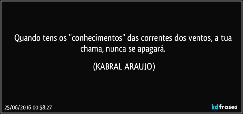 Quando tens os "conhecimentos" das correntes dos ventos, a tua chama, nunca se apagará. (KABRAL ARAUJO)