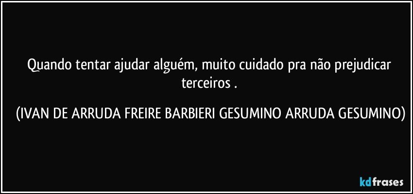 Quando tentar ajudar alguém, muito cuidado pra não  prejudicar terceiros . (IVAN DE ARRUDA FREIRE BARBIERI GESUMINO ARRUDA GESUMINO)