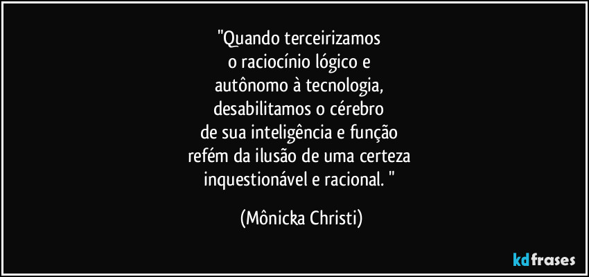 "Quando terceirizamos 
o raciocínio lógico e 
autônomo à tecnologia, 
desabilitamos o cérebro 
de sua inteligência e função 
refém da ilusão de uma certeza 
inquestionável e racional. " (Mônicka Christi)