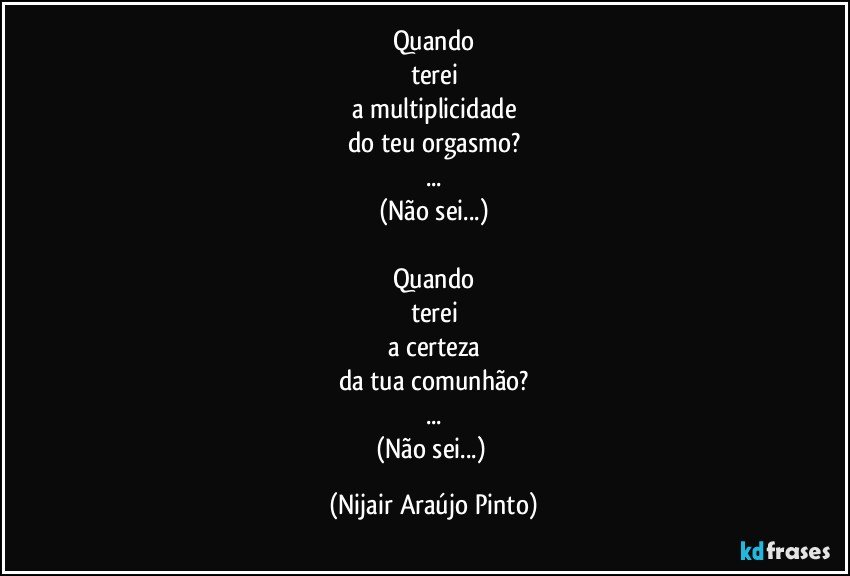 Quando
terei
a multiplicidade
do teu orgasmo?
...
(Não sei...)

Quando
terei
a certeza
da tua comunhão?
...
(Não sei...) (Nijair Araújo Pinto)