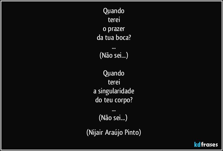 Quando
terei
o prazer
da tua boca?
...
(Não sei...)

Quando
terei
a singularidade
do teu corpo?
...
(Não sei...) (Nijair Araújo Pinto)