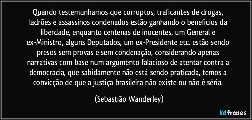 Quando testemunhamos que corruptos, traficantes de drogas, ladrões e assassinos condenados estão ganhando o benefícios da liberdade, enquanto centenas de inocentes, um General e ex-Ministro, alguns Deputados, um ex-Presidente etc. estão sendo presos sem provas e sem condenação, considerando apenas narrativas com base num argumento falacioso de atentar contra a democracia, que sabidamente não está sendo praticada, temos a convicção de que a justiça brasileira não existe ou não é séria. (Sebastião Wanderley)