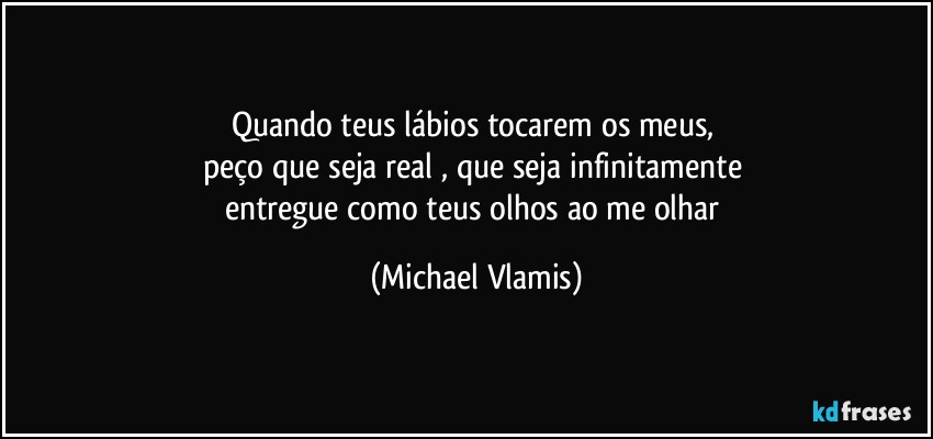 Quando teus lábios tocarem os meus, 
peço que seja real , que seja infinitamente 
entregue como teus olhos ao me olhar (Michael Vlamis)