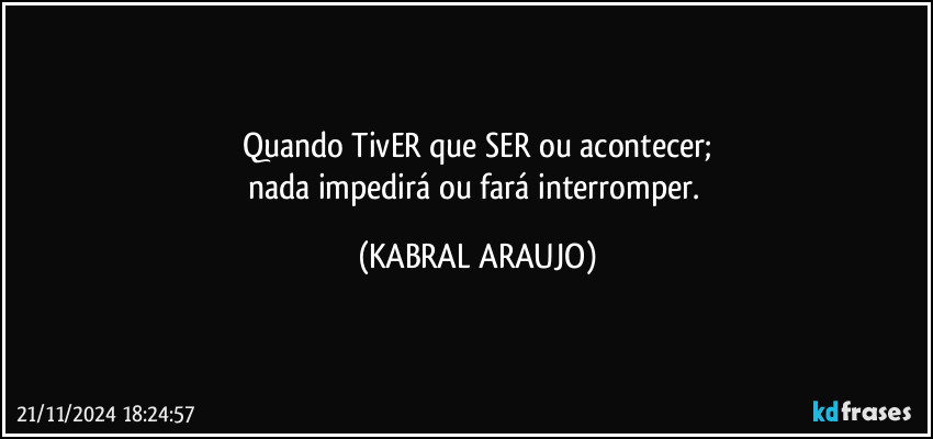 Quando TivER que SER ou acontecer;
nada impedirá ou fará interromper. (KABRAL ARAUJO)