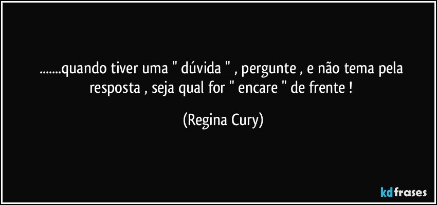 ...quando tiver  uma " dúvida " , pergunte ,  e  não tema  pela resposta , seja qual for  "  encare "  de frente ! (Regina Cury)