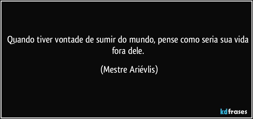 Quando tiver vontade de sumir do mundo, pense como seria sua vida fora dele. (Mestre Ariévlis)