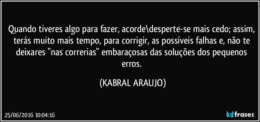 Quando tiveres algo para fazer, acorde\desperte-se mais cedo; assim, terás muito mais tempo, para corrigir, as possíveis falhas e, não te deixares "nas correrias" embaraçosas das soluções dos pequenos erros. (KABRAL ARAUJO)