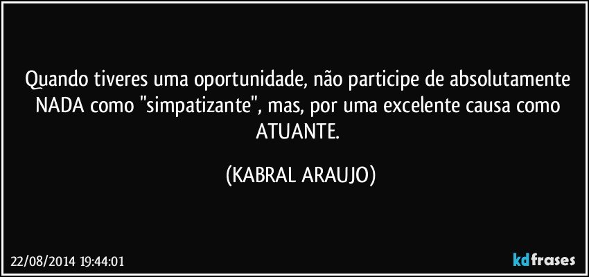 Quando tiveres uma oportunidade, não participe de absolutamente NADA como "simpatizante", mas, por uma excelente causa como ATUANTE. (KABRAL ARAUJO)