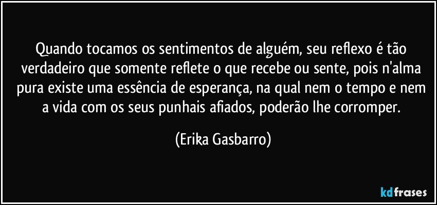 Quando tocamos os sentimentos de alguém, seu reflexo é tão verdadeiro que somente reflete o que recebe ou sente, pois n'alma pura existe uma essência de esperança, na qual nem o tempo e nem a vida com os seus punhais afiados, poderão lhe corromper. (Erika Gasbarro)