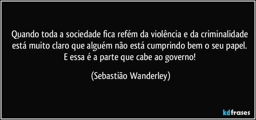 Quando toda a sociedade fica refém da violência e da criminalidade está muito claro que alguém não está cumprindo bem o seu papel. 
E essa é a parte que cabe ao governo! (Sebastião Wanderley)