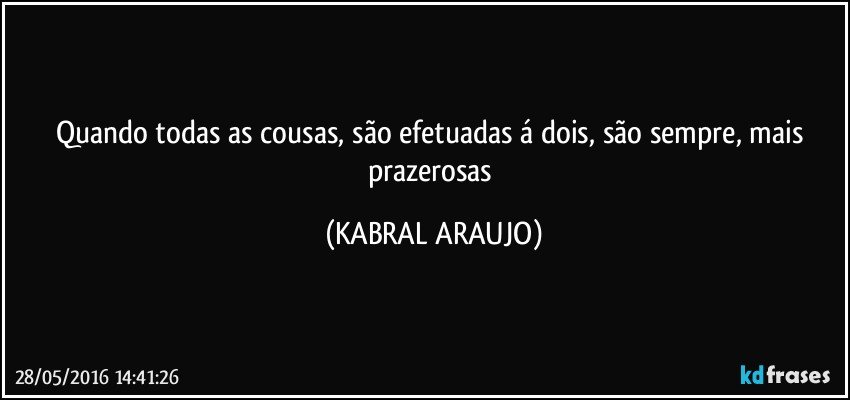 Quando todas as cousas, são efetuadas á dois, são sempre, mais prazerosas (KABRAL ARAUJO)