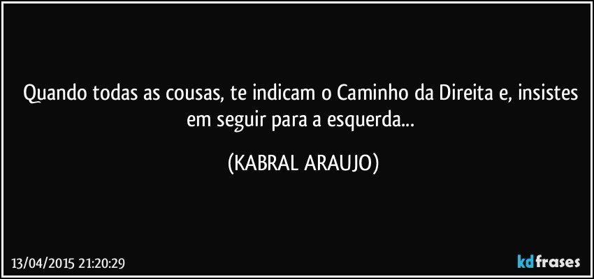 Quando todas as cousas, te indicam o Caminho da Direita e, insistes em seguir para a esquerda... (KABRAL ARAUJO)