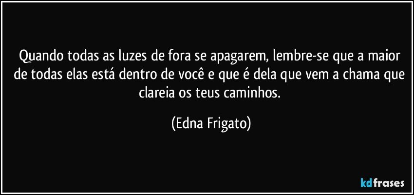 Quando todas as luzes de fora se apagarem, lembre-se que a maior de todas elas está dentro de você e que é dela que vem a chama que clareia os teus caminhos. (Edna Frigato)