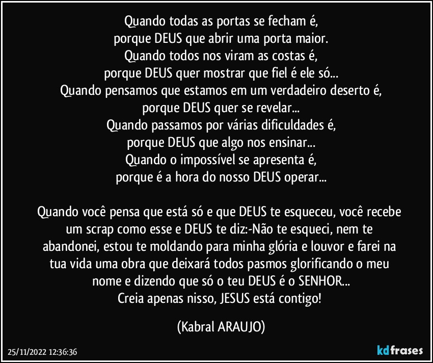 Quando todas as portas se fecham é,
porque DEUS que abrir uma porta maior.
Quando todos nos viram as costas é,
porque DEUS quer mostrar que fiel é ele só...
Quando pensamos que estamos em um verdadeiro deserto é,
porque DEUS quer se revelar...
Quando passamos por várias dificuldades é,
porque DEUS que algo nos ensinar...
Quando o impossível se apresenta é,
porque é a hora do nosso DEUS operar...

Quando você pensa que está só e que DEUS te esqueceu, você recebe um scrap como esse e DEUS te diz:-Não te esqueci, nem te abandonei, estou te moldando para minha glória e louvor e farei na tua vida uma obra que deixará todos pasmos glorificando o meu nome e dizendo que só o teu DEUS é o SENHOR...
Creia apenas nisso, JESUS está contigo! (KABRAL ARAUJO)