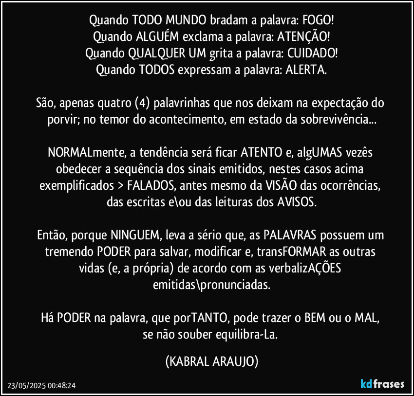 Quando TODO MUNDO bradam a palavra: FOGO!
Quando ALGUÉM exclama a palavra: ATENÇÃO!
Quando QUALQUER UM grita a palavra: CUIDADO!
Quando TODOS expressam a palavra: ALERTA.

São, apenas quatro (4) palavrinhas que nos deixam na expectação do porvir; no temor do acontecimento, em estado da sobrevivência...

NORMALmente, a tendência será ficar ATENTO e, algUMAS vezês obedecer a sequência dos sinais emitidos, nestes casos acima exemplificados > FALADOS, antes mesmo da VISÃO das ocorrências, das escritas e\ou das leituras dos AVISOS.

Então, porque NINGUEM, leva a sério que, as PALAVRAS possuem um tremendo PODER para salvar, modificar e, transFORMAR as outras vidas (e, a própria) de acordo com as verbalizAÇÕES emitidas\pronunciadas.

Há PODER na palavra, que porTANTO, pode trazer o BEM ou o MAL, se não souber equilibra-La. (KABRAL ARAUJO)