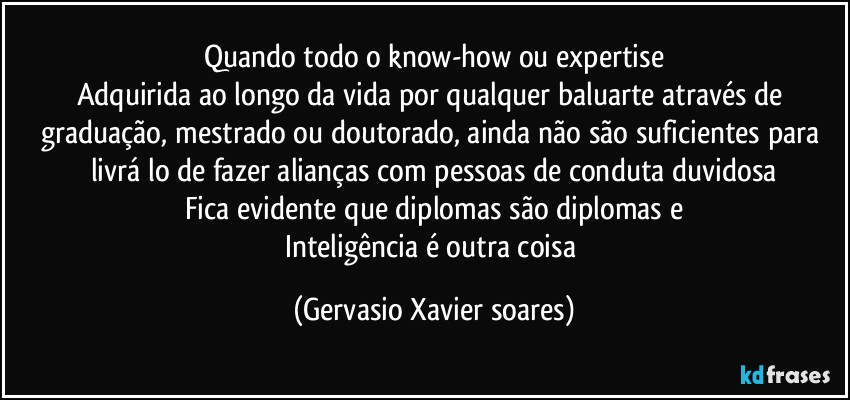 Quando todo o know-how ou expertise
Adquirida ao longo da vida por qualquer baluarte através de graduação, mestrado ou doutorado, ainda não são suficientes para livrá lo de fazer alianças com pessoas de conduta duvidosa
Fica evidente que diplomas são diplomas e
Inteligência é outra coisa (Gervasio Xavier soares)