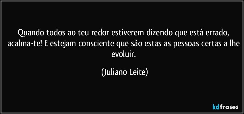 Quando todos ao teu redor estiverem dizendo que está errado, acalma-te! E estejam consciente que são estas as pessoas certas a lhe evoluir. (Juliano Leite)