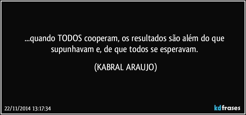 ...quando TODOS cooperam, os resultados são além do que supunhavam e, de que todos se esperavam. (KABRAL ARAUJO)