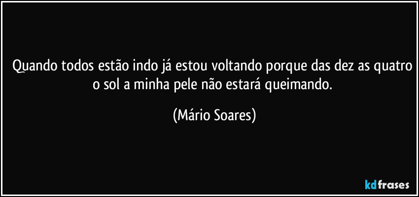 Quando todos estão indo já estou voltando porque das dez as quatro o sol a minha pele não estará queimando. (Mário Soares)