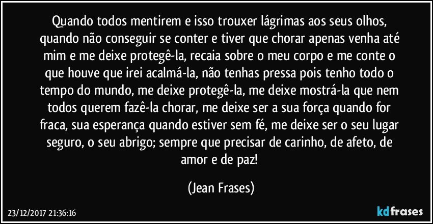 Quando todos mentirem e isso trouxer lágrimas aos seus olhos, quando não conseguir se conter e tiver que chorar apenas venha até mim e me deixe protegê-la, recaia sobre o meu corpo e me conte o que houve que irei acalmá-la, não tenhas pressa pois tenho todo o tempo do mundo, me deixe protegê-la, me deixe mostrá-la que nem todos querem fazê-la chorar, me deixe ser a sua força quando for fraca, sua esperança quando estiver sem fé, me deixe ser o seu lugar seguro, o seu abrigo; sempre que precisar de carinho, de afeto, de amor e de paz! (Jean Frases)